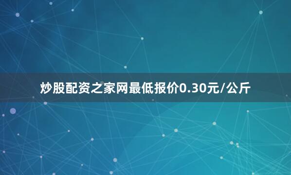 炒股配资之家网最低报价0.30元/公斤