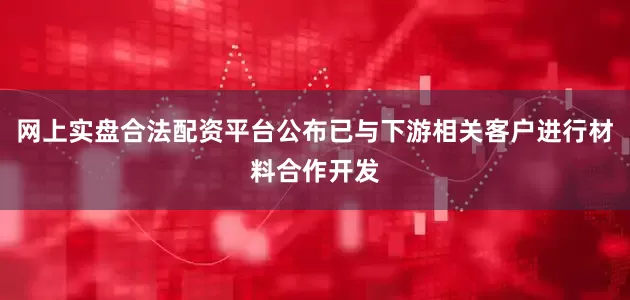 网上实盘合法配资平台公布已与下游相关客户进行材料合作开发