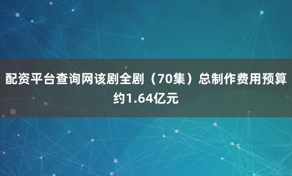 配资平台查询网该剧全剧（70集）总制作费用预算约1.64亿元