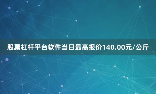 股票杠杆平台软件当日最高报价140.00元/公斤