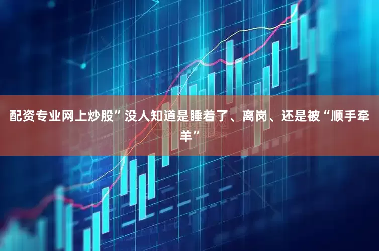 配资专业网上炒股”没人知道是睡着了、离岗、还是被“顺手牵羊”