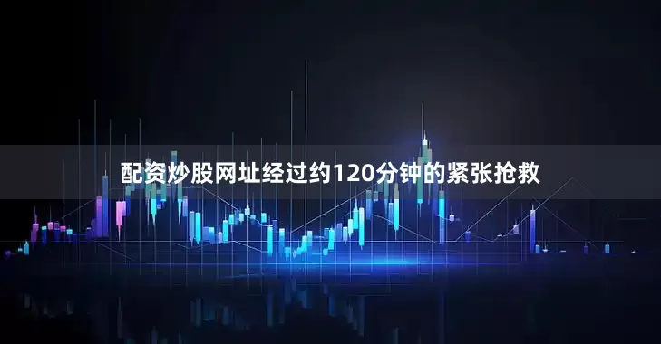 配资炒股网址经过约120分钟的紧张抢救