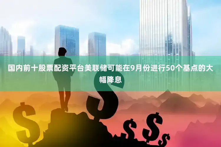 国内前十股票配资平台美联储可能在9月份进行50个基点的大幅降息