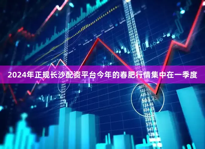 2024年正规长沙配资平台今年的春肥行情集中在一季度