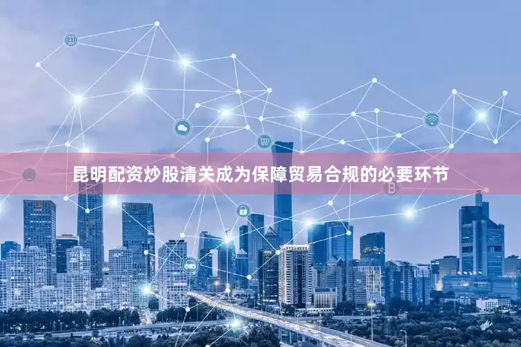 昆明配资炒股清关成为保障贸易合规的必要环节