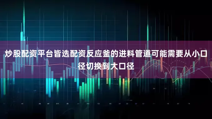 炒股配资平台皆选配资反应釜的进料管道可能需要从小口径切换到大口径