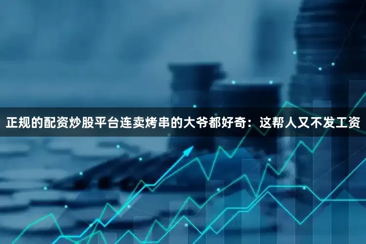 正规的配资炒股平台连卖烤串的大爷都好奇：这帮人又不发工资